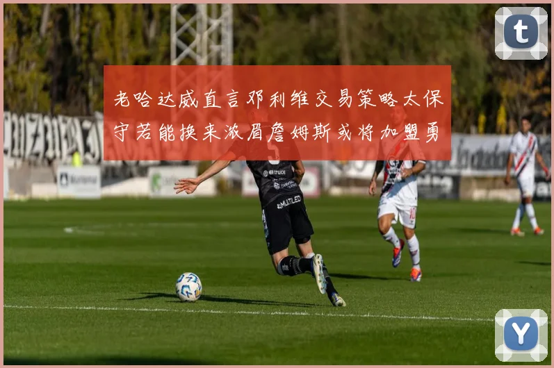 老哈达威直言邓利维交易策略太保守若能换来浓眉詹姆斯或将加盟勇士