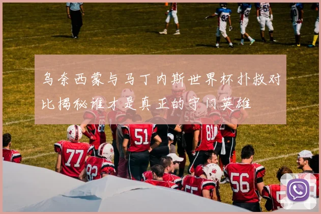 乌奈西蒙与马丁内斯世界杯扑救对比揭秘谁才是真正的守门英雄