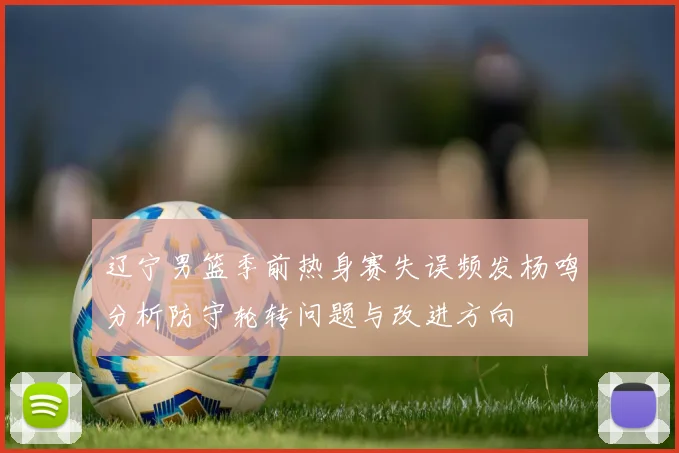 辽宁男篮季前热身赛失误频发杨鸣分析防守轮转问题与改进方向