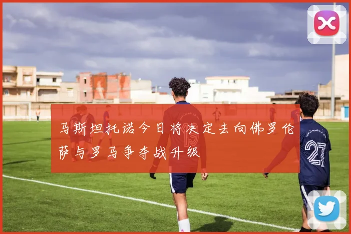 马斯坦托诺今日将决定去向佛罗伦萨与罗马争夺战升级