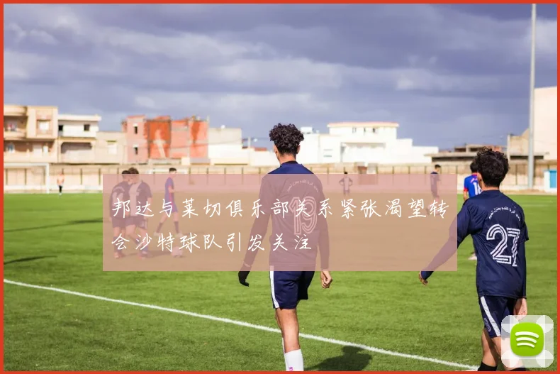 邦达与莱切俱乐部关系紧张渴望转会沙特球队引发关注