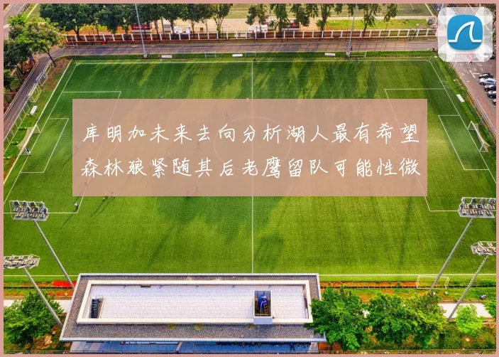 库明加未来去向分析湖人最有希望森林狼紧随其后老鹰留队可能性微乎其微
