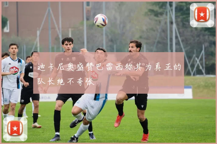 迪卡尼奥盛赞巴雷西称其为真正的队长绝不夸张