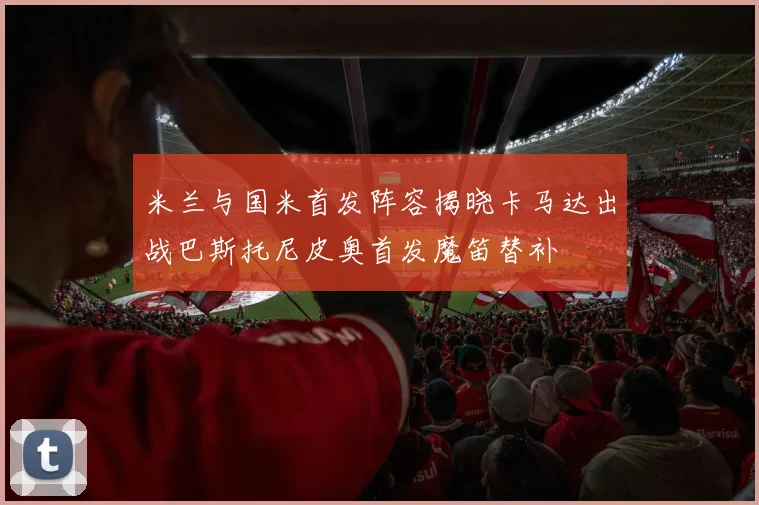 米兰与国米首发阵容揭晓卡马达出战巴斯托尼皮奥首发魔笛替补