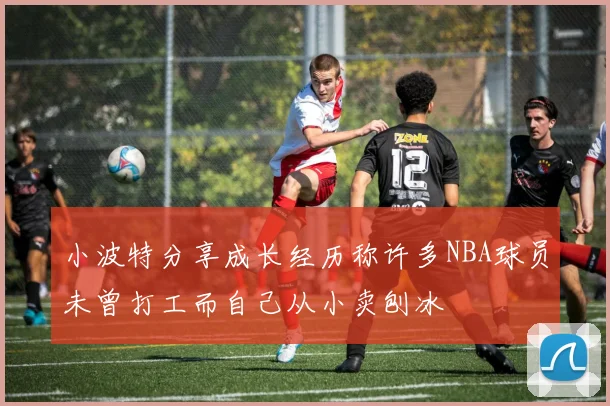 小波特分享成长经历称许多NBA球员未曾打工而自己从小卖刨冰