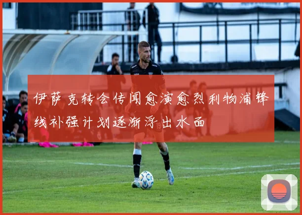 伊萨克转会传闻愈演愈烈利物浦锋线补强计划逐渐浮出水面