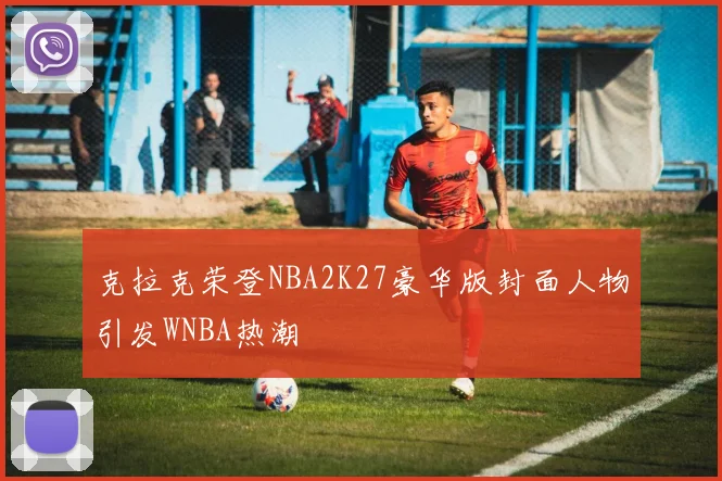 克拉克荣登NBA2K27豪华版封面人物引发WNBA热潮