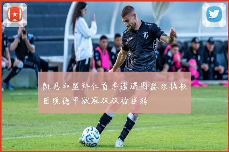 凯恩加盟拜仁首季遭遇图赫尔执教困境德甲欧冠双双被逆转