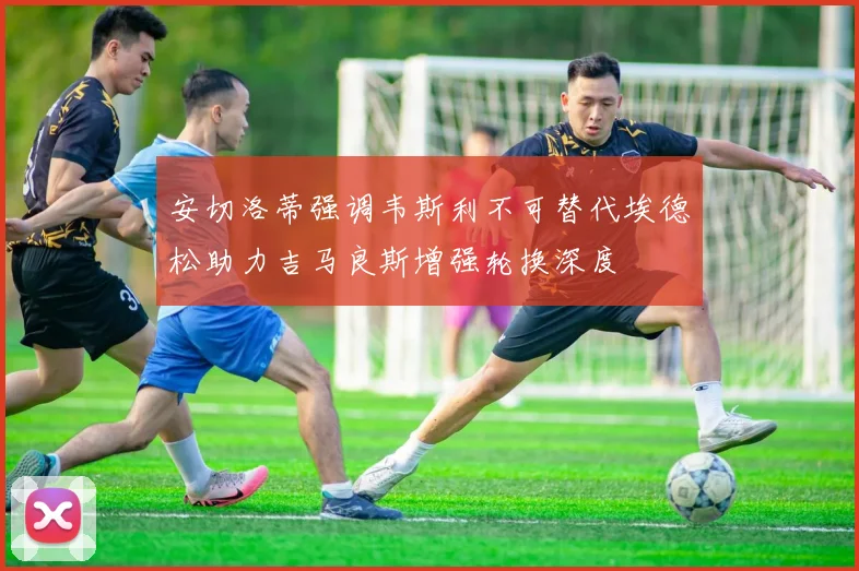 安切洛蒂强调韦斯利不可替代埃德松助力吉马良斯增强轮换深度