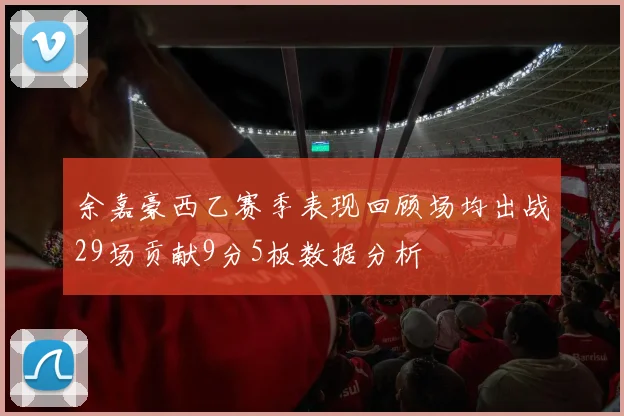 余嘉豪西乙赛季表现回顾场均出战29场贡献9分5板数据分析